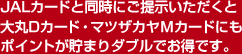 JALカードと同時にご提示いただくと大丸Dカード・マツザカヤMカードにもポイントが貯まりダブルでお得です。
