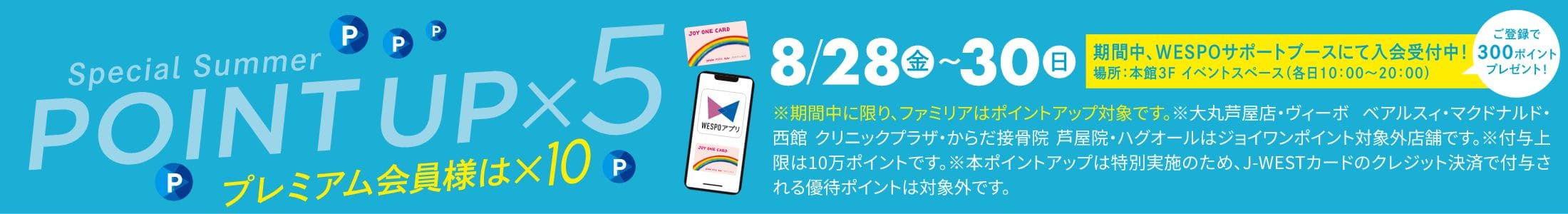 Special Summer POINT UP&times;5 プレミアム会員様は&times;10 8/28金〜30日ご登録で300ポイントプレゼント！ 期間中、WESPOサポートブースにて入会受付中！場所：本館3F イベントスペース(各日10：00～20：00)※期間中に限り、ファミリアはポイントアップ対象です。※大丸芦屋店・ヴィーボ ベアルスィ・マクドナルド・西館 クリニックプラザ・からだ接骨院 芦屋院・ハグオールはジョイワンポイント対象外店舗です。※付与上限は10万ポイントです。※本ポイントアップは特別実施のため、J-WESTカードのクレジット決済で付与される優待ポイントは対象外です。