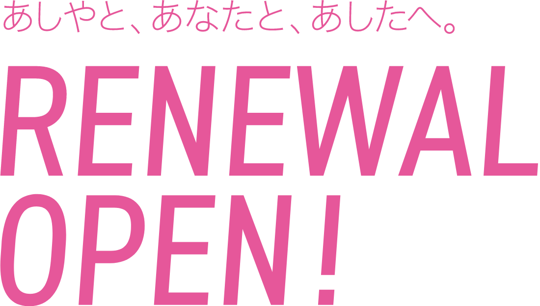あしやと、あなたと、あしたへ。 RENEWAL OPEN!