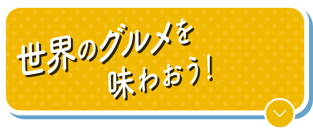 世界のグルメを味わおう！