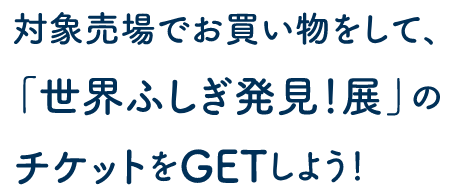 対象売場でお買い物をして、「世界ふしぎ発見！展」のチケットをGETしよう！