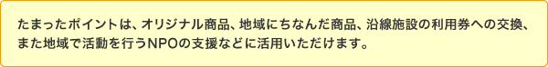 たまったポイントは、オリジナル商品、地域にちなんだ商品、沿線施設の利用券への交換、また地域で活動を行うNPOの支援などに活用いただけます。