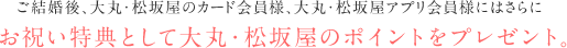 ご結婚後、大丸・松坂屋のカード会員様、大丸・松坂屋アプリ会員様にはさらにお祝い特典としてポイントをプレゼント。