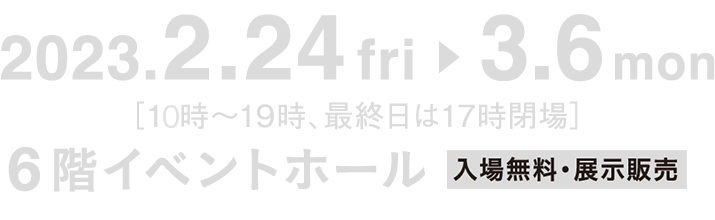 2023.2.24 fri ▶︎ 3.6 mon [10時〜19時、最終日は17時閉場] 6階イベントホール  入場無料・展示販売