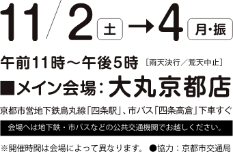 11/2 土 〜11/4 月 午前11時〜午後5時 雨天決行/荒天中止 メイン会場：大丸京都店 京都市営地下鉄烏丸線四条駅、市バス四条高倉下車すぐ 会場へは地下鉄・市バスなどの公共交通機関でお越しください。※開催時間は会場によって異なります。 ●協力：京都市交通局