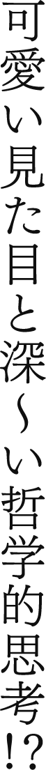 可愛い見た目と深〜い哲学的思考