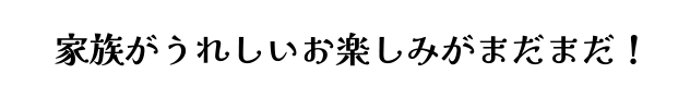 家族がうれしいお楽しみがまだまだ！