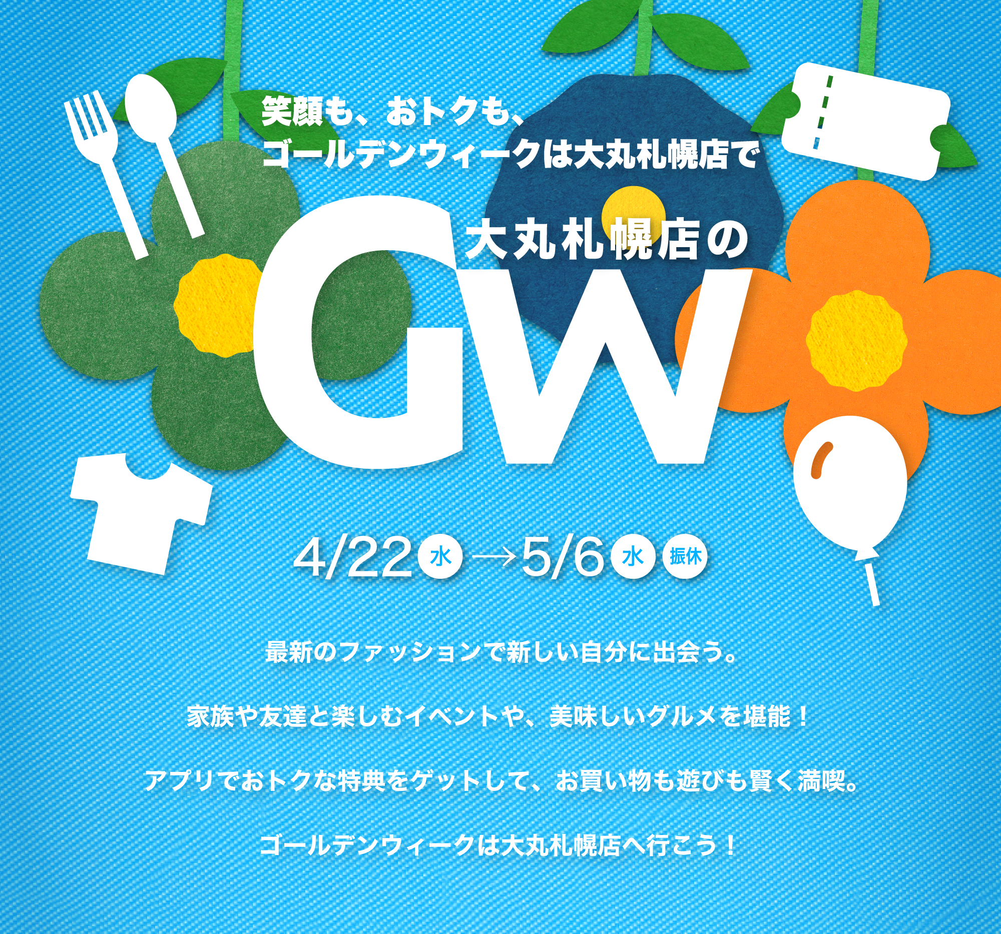 最新のファッションで新しい自分に出会う。 <br />家族や友達と楽しむイベントや、美味しいグルメを堪能！<br />アプリでおトクな特典をゲットして、お買い物も遊びも賢く満喫。<br />ゴールデンウィークは大丸札幌店へ行こう！