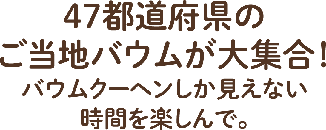 47都道府県のご当地バウムが大集合!バウムクーヘンしか見えない時間を楽しんで。