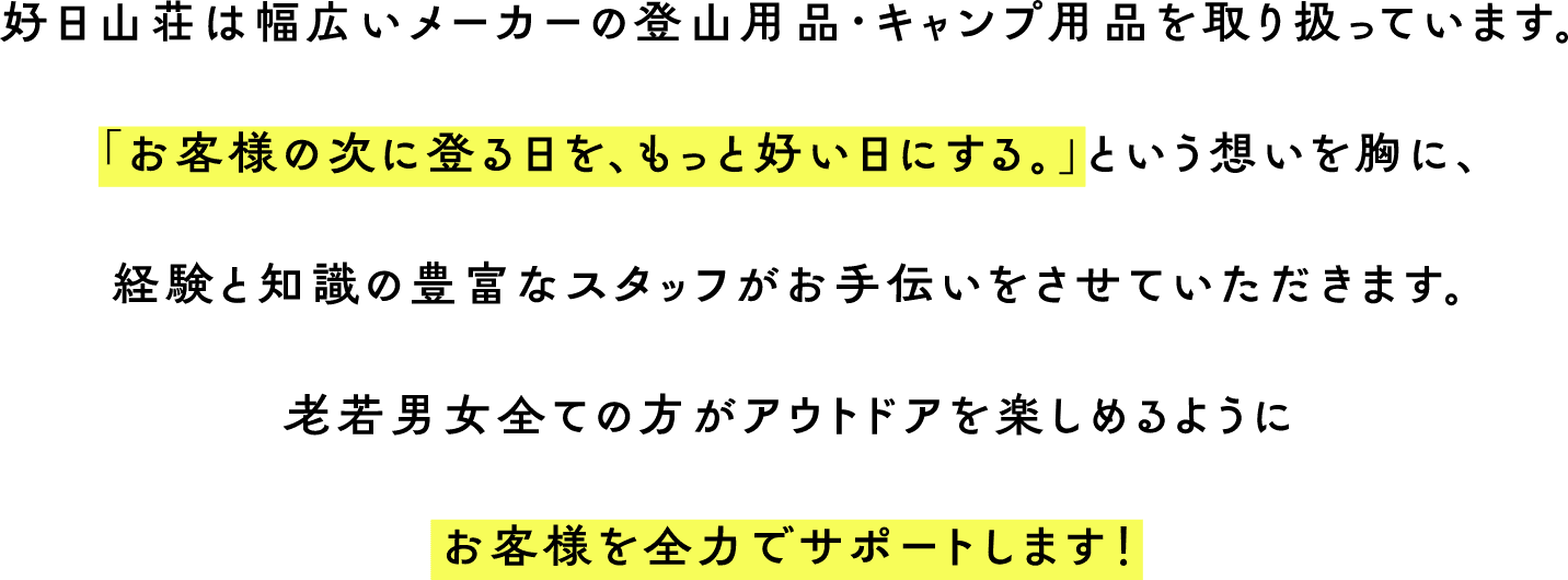 好日山荘は幅広いメーカーの登山用品・キャンプ用品を取り扱っています。「お客様の次に登る日を、もっと好い日にする。」という想いを胸に、経験と知識の豊富なスタッフがお手伝いをさせていただきます。老若男女全ての方がアウトドアを楽しめるようにお客様を全力でサポートします！