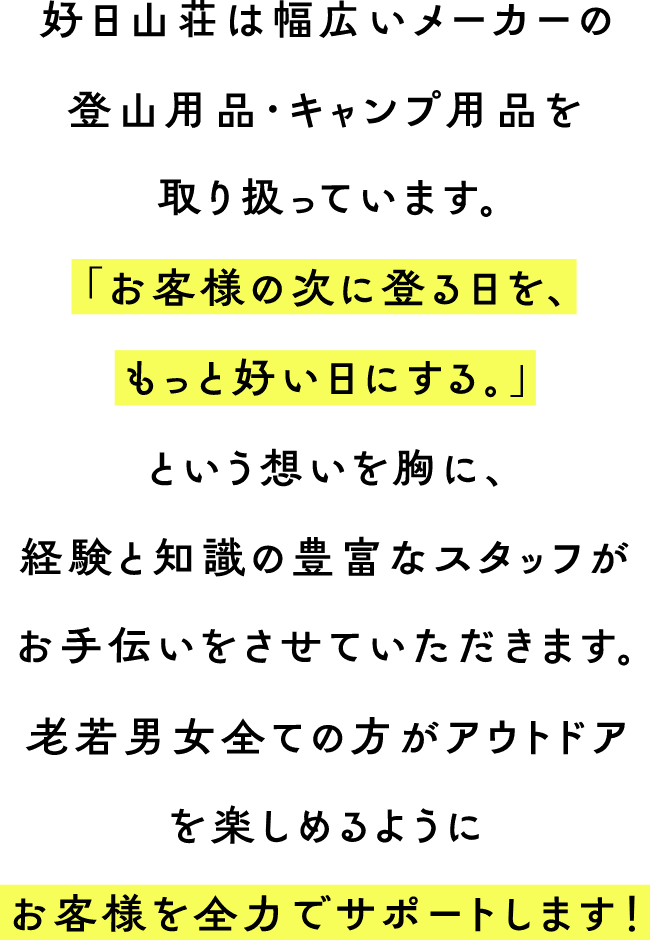 好日山荘は幅広いメーカーの登山用品・キャンプ用品を取り扱っています。「お客様の次に登る日を、もっと好い日にする。」という想いを胸に、経験と知識の豊富なスタッフがお手伝いをさせていただきます。老若男女全ての方がアウトドアを楽しめるようにお客様を全力でサポートします！