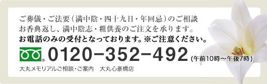 ご葬儀・ご法要（満中陰・四十九日・年回忌）のご相談、お香典返し、満中陰志・粗供養のご注文を承ります。お電話のみの受付となっております。ご注意ください。0120－352－492（午前10時～午後7時）大丸メモリアルご相談・ご案内 大丸心斎橋店