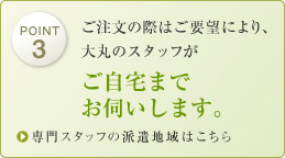 ご要望により、大丸のスタッフがご自宅までお伺いします。専門スタッフの派遣地域はこちら