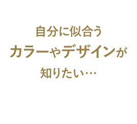 自分に似合うカラーやデザインが知りたい…
