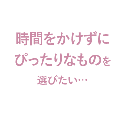 時間をかけずにぴったりなものを選びたい…