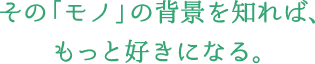 その「モノ」の背景を知れば、もっと好きになる。