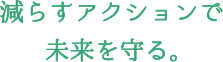 減らすアクションで未来を守る。