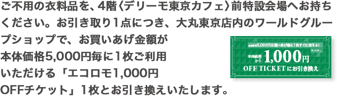 ご不用の衣料品を、4階 〈デリーモ東京カフェ〉前 特設会場へお持ちください。お引き取り1点につき、大丸東京店内のワールドグループショップで、お買いあげ金額が本体価格5,000円毎に1枚ご利用いただける「エコロモ1,000円OFFチケット」1枚とお引き換えいたします。