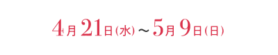 4月21日（水）〜5月9日（日）