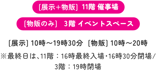 [展示+物販]11階 催事場 [物販のみ]3階 イベントスペース [展示]10時〜19時30分　[物販]10時〜20時 ※最終日は､11階：16時最終入場･16時30分閉場/3階：19時閉場
