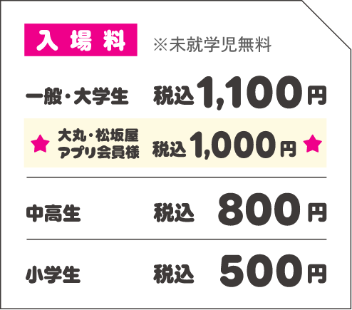 入場料 ※未就学児無料 一般・大学生 税込1,100円 ★大丸・松坂屋アプリ会員様 税込1,000円 中高生 税込800円 小学生 税込500円