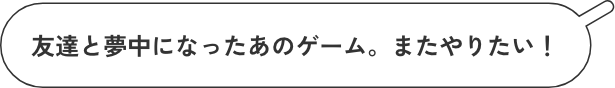 友達と夢中になったあのゲーム。またやりたい!