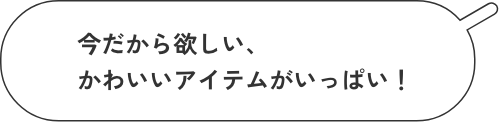 今だからほしい、かわいいアイテムがいっぱい!