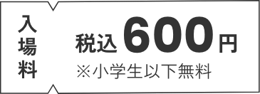 入場料 税込600円 ※小学生以下無料