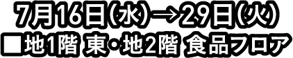 7月16日(水)→29日(火) ■地1階 東・地2階 食品フロア