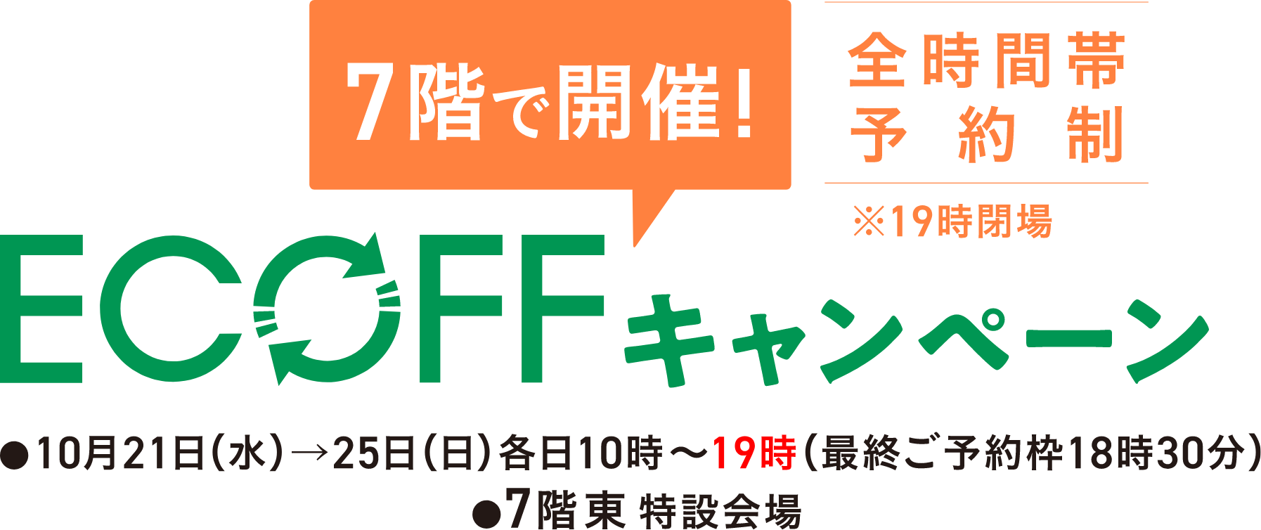 7階で開催！ 全時間帯予約制 ※19時閉場 ECOFFキャンペーン 10月21日(水)&rarr;25日(日) 各日10時〜19時(最終ご予約枠18時30分） 7階東 特設会場