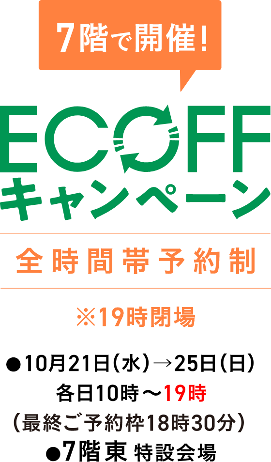 7階で開催! 全時間帯予約制 ※19時閉場 ECOFFキャンペーン 10月21日(水)→25日(日) 各日10時〜19時(最終ご予約枠18時30分) 7階東 特設会場