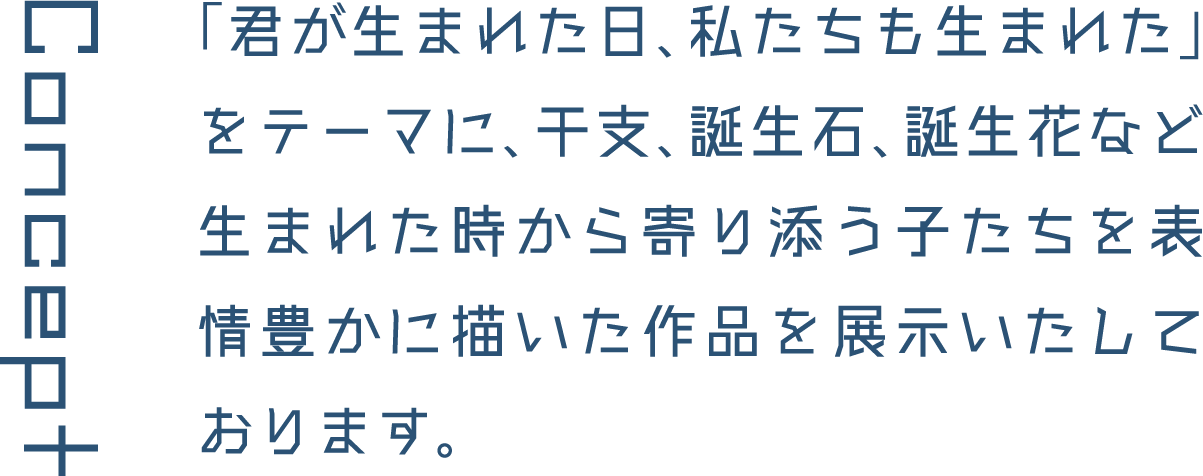 Concept 「君が生まれた日、私たちも生まれた」をテーマに、干支、誕生石、誕生花など生まれた時から寄り添う子たちを表情豊かに描いた作品を展示いたしております。