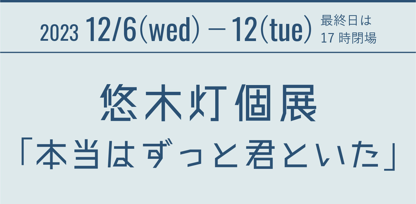 2023.12.6(wed)-12(tue) 最終日は17時閉場 悠木灯個展「本当はずっと君といた」