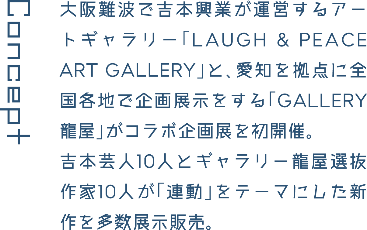 Concept 大阪難波で吉本興業が運営するアートギャラリー「LAUGH & PEACE ART GALLERY」と、愛知を拠点に全国各地で企画展示をする「GALLERY龍屋」がコラボ企画展を初開催。吉本芸人10人とギャラリー龍屋選抜作家10人が「連動」をテーマにした新作を多数展示販売。