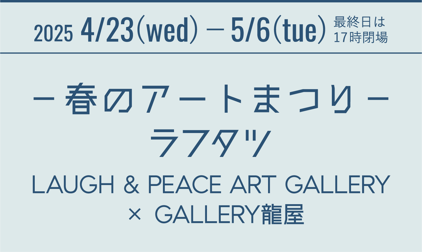 2025 4/23(wed)−5/6(tue) 最終日は17時閉場 －春のアートまつり－ ラフタツ LAUGH & PEACE ART GALLERY × GALLERY龍屋