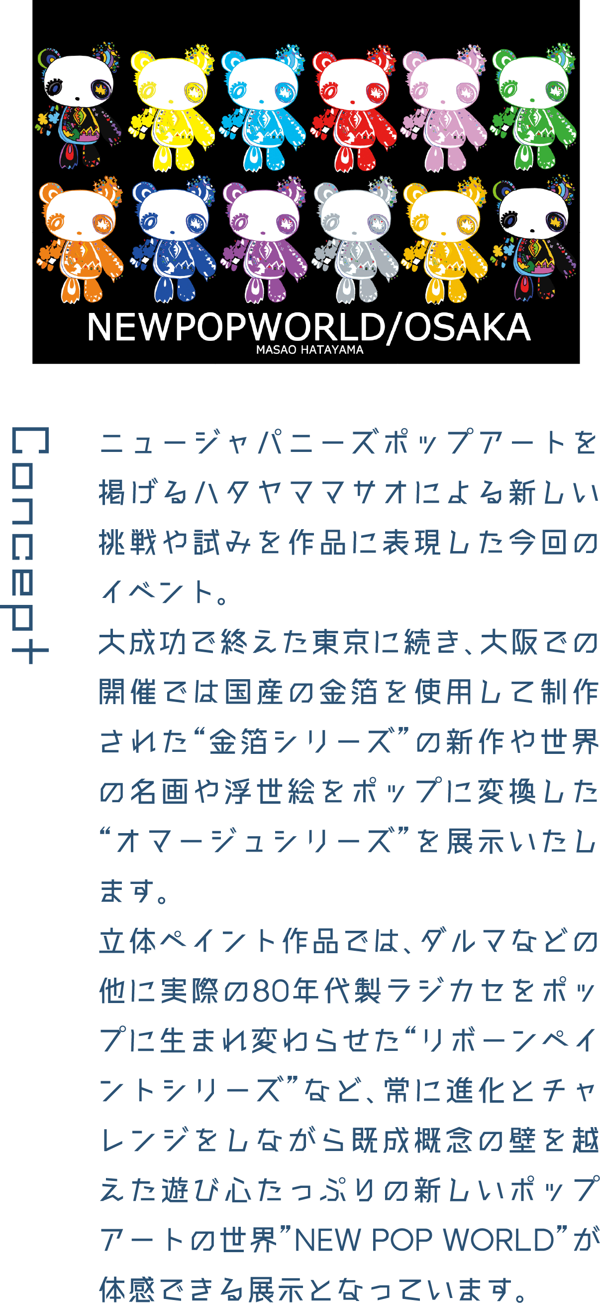 Concept ニュージャパニーズポップアートを掲げるハタヤママサオによる新しい挑戦や試みを作品に表現した今回のイベント。大成功で終えた東京に続き、大阪での開催では国産の金箔を使用して制作された“金箔シリーズ”の新作や世界の名画や浮世絵をポップに変換した“オマージュシリーズ”を展示いたします。立体ペイント作品では、ダルマなどの他に実際の80年代製ラジカセをポップに生まれ変わらせた“リボーンペイントシリーズ”など、常に進化とチャレンジをしながら既成概念の壁を越えた遊び心たっぷりの新しいポップアートの世界”NEW POP WORLD”が体感できる展示となっています。