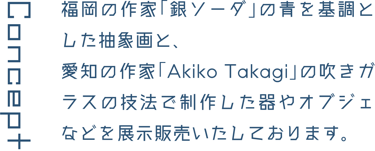 Concept 福岡の作家「銀ソーダ」の青を基調とした抽象画と、愛知の作家「Akiko Takagi」の吹きガラスの技法で制作した器やオブジェなどを展示販売いたしております。