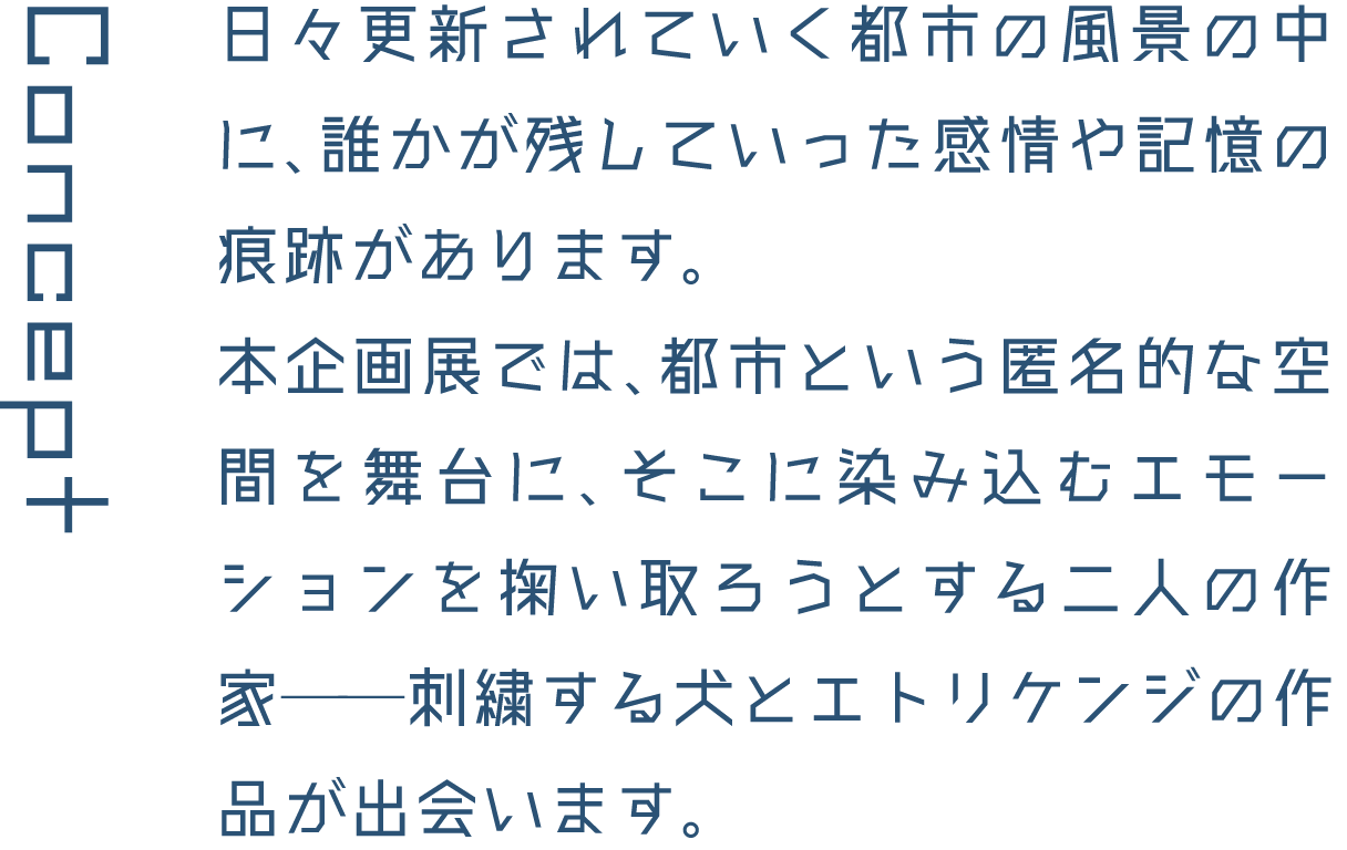 Concept 日々更新されていく都市の風景の中に、誰かが残していった感情や記憶の痕跡があります。本企画展では、都市という匿名的な空間を舞台に、そこに染み込むエモーションを掬い取ろうとする二人の作家──刺繍する犬とエトリケンジの作品が出会います。