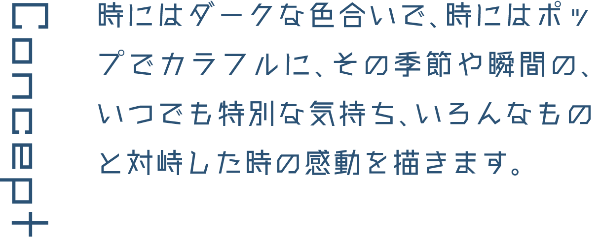 Concept 時にはダークな色合いで、時にはポップでカラフルに、その季節や瞬間の、いつでも特別な気持ち、いろんなものと対峙した時の感動を描きます。