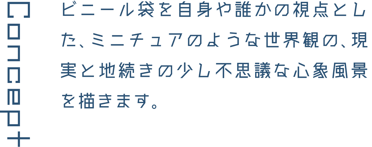Concept ビニール袋を自身や誰かの視点とした、ミニチュアのような世界観の、現実と地続きの少し不思議な心象風景を描きます。