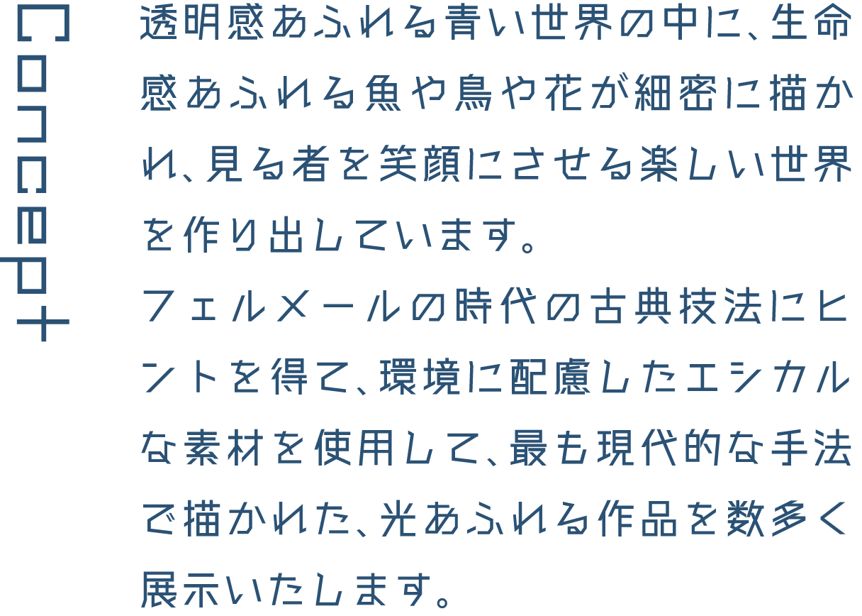 Concept 透明感あふれる青い世界の中に、生命感あふれる魚や鳥や花が細密に描かれ、見る者を笑顔にさせる楽しい世界を作り出しています。フェルメールの時代の古典技法にヒントを得て、環境に配慮したエシカルな素材を使用して、最も現代的な手法で描かれた、光あふれる作品を数多く展示いたします。