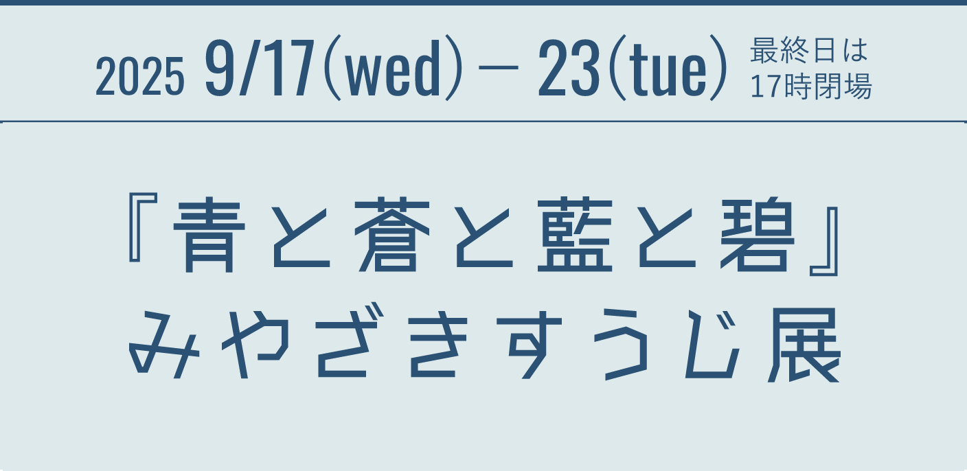 2025 9/17(wed)- 23(tue) 最終日は17時閉場 『青と蒼と藍と碧』みやざきすうじ展