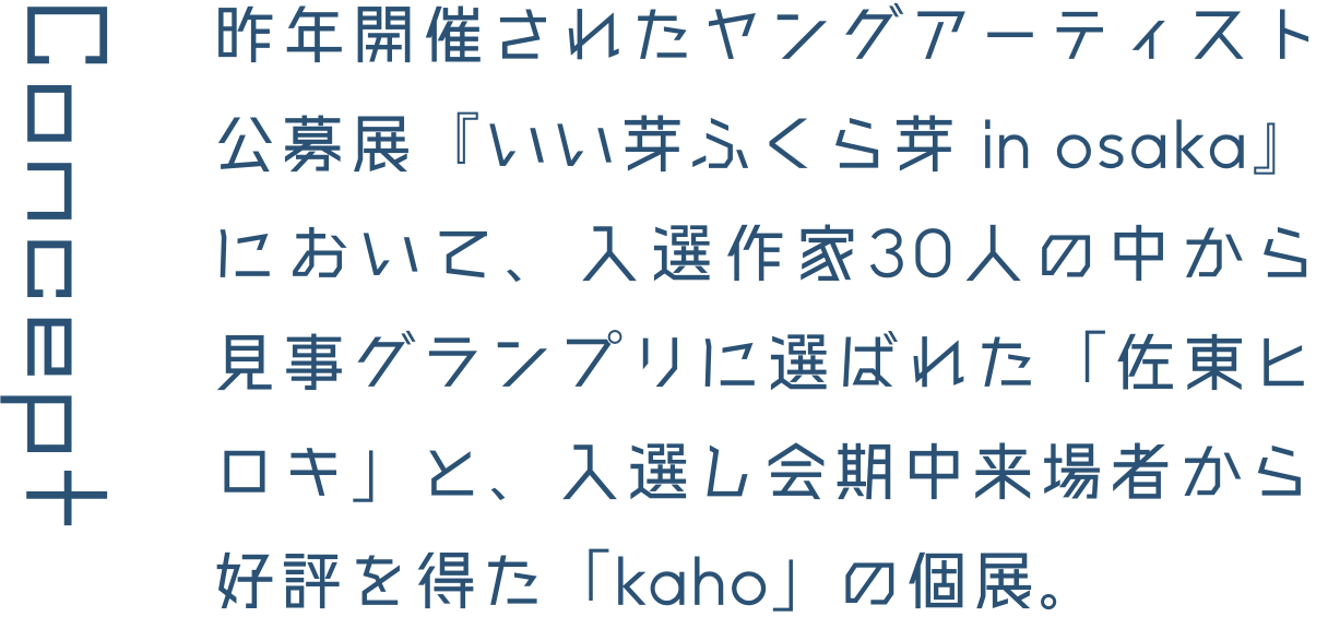 Concept 昨年開催されたヤングアーティスト公募展『いい芽ふくら芽 in osaka』において、入選作家30人の中から見事グランプリに選ばれた「佐東ヒロキ」と、入選し会期中来場者から好評を得た「kaho」の個展。