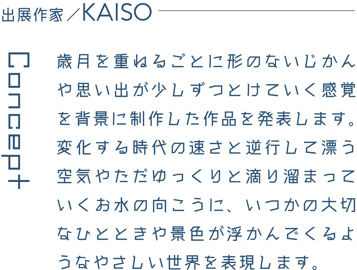 出展作家/KAISO 歳月を重ねるごとに形のないじかんや思い出が少しずつとけていく感覚を背景に制作した作品を発表します。変化する時代の速さと逆行して漂う空気やただゆっくりと滴り溜まっていくお水の向こうに、いつかの大切なひとときや景色が浮かんでくるようなやさしい世界を表現します。