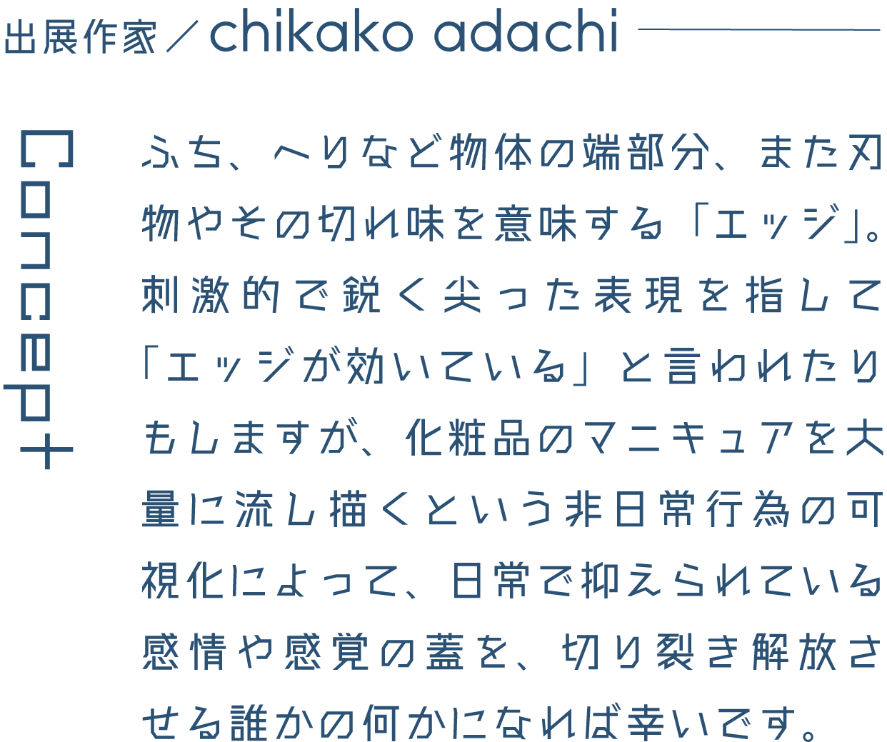 出展作家/chikako adachi ふち、へりなど物体の端部分、また刃物やその切れ味を意味する「エッジ」。刺激的で鋭く尖った表現を指して「エッジが効いている」と言われたりもしますが、化粧品のマニキュアを大量に流し描くという非日常行為の可視化によって、日常で抑えられている感情や感覚の蓋を、切り裂き解放させる誰かの何かになれば幸いです。