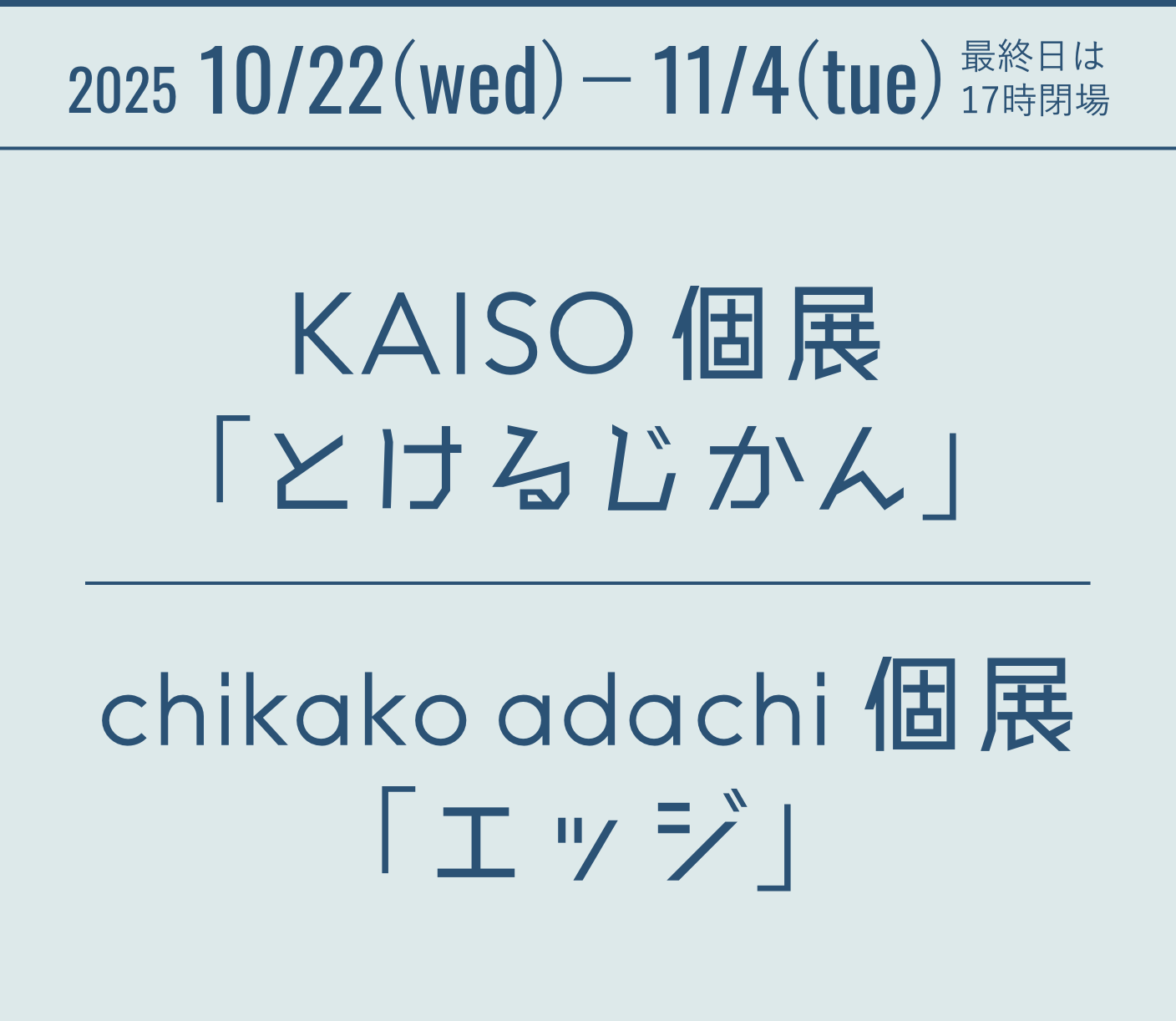 2025 10/22(wed)-11/4(tue) 最終日は17時閉場 KAISO個展「とけるじかん」 chikako adachi個展「エッジ」