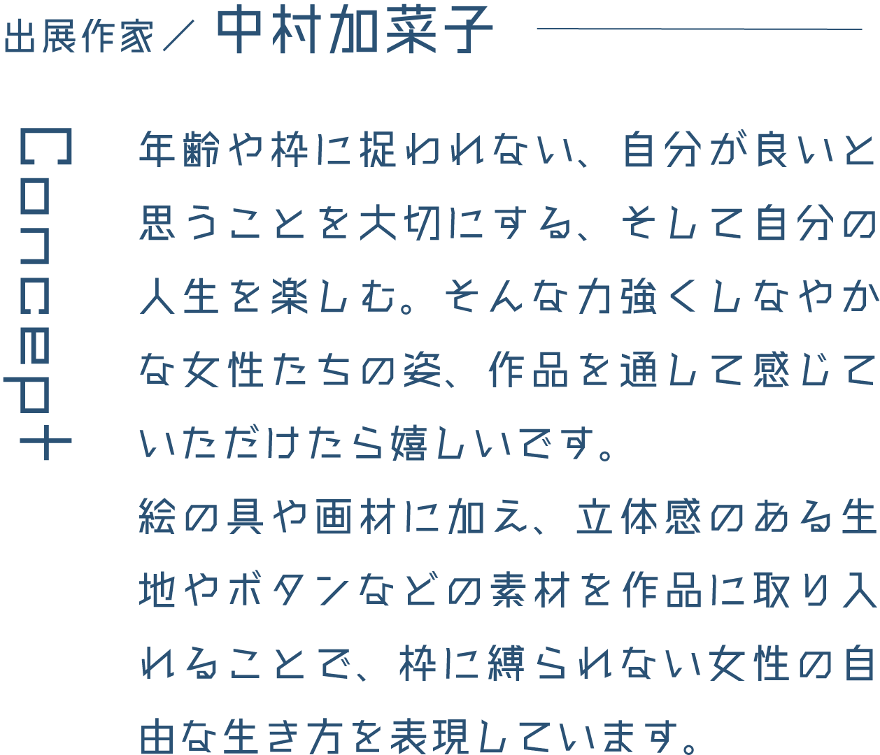 出展作家/中村加菜子 年齢や枠に捉われない、自分が良いと思うことを大切にする、そして自分の人生を楽しむ。そんな力強くしなやかな女性たちの姿、作品を通して感じていただけたら嬉しいです。絵の具や画材に加え、立体感のある生地やボタンなどの素材を作品に取り入れることで、枠に縛られない女性の自由な生き方を表現しています。