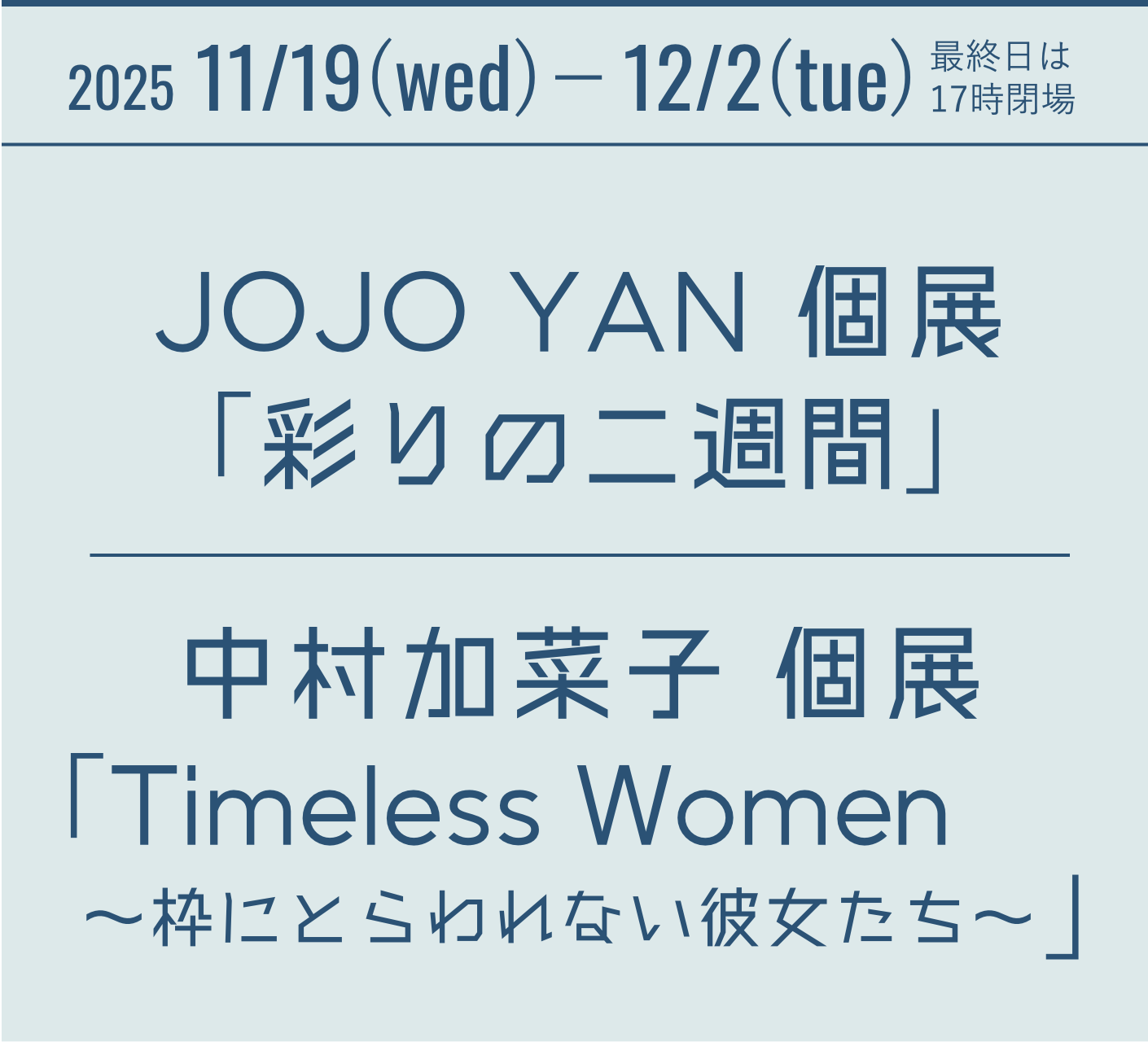 2025 11/19(wed)－12/2(sun) Sound and Light ― JOJO YAN 個展　『彩りの二週間』 中村加菜子 個展　『Timeless Women ～枠にとらわれない彼女たち～』