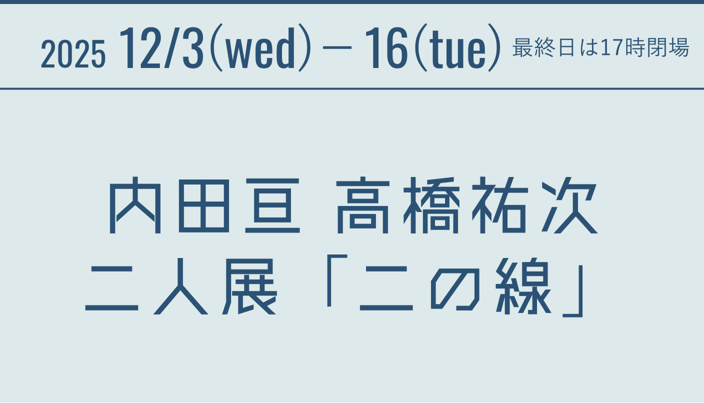 2025 12/3(wed)－16(tue) 内田亘 高橋祐次　二人展 「二の線」 最終日は17時閉場