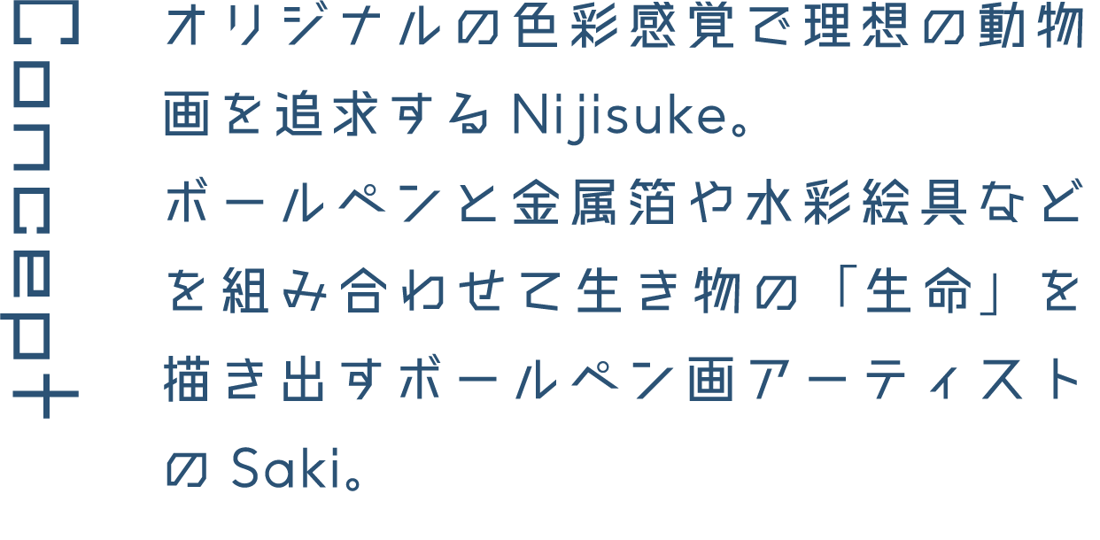 Concept オリジナルの色彩感覚で理想の動物画を追求するNijisuke。ボールペンと金属箔や水彩絵具などを組み合わせて生き物の「生命」を描き出すボールペン画アーティストのSaki。